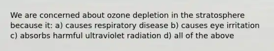 We are concerned about ozone depletion in the stratosphere because it: a) causes respiratory disease b) causes eye irritation c) absorbs harmful ultraviolet radiation d) all of the above