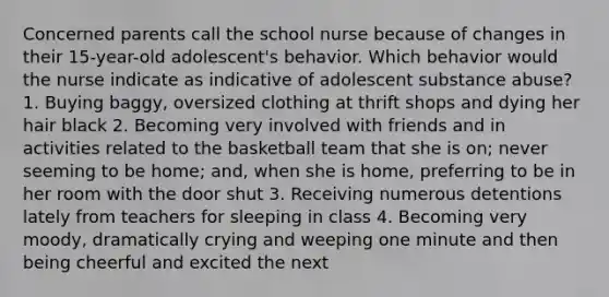 Concerned parents call the school nurse because of changes in their 15-year-old adolescent's behavior. Which behavior would the nurse indicate as indicative of adolescent substance abuse? 1. Buying baggy, oversized clothing at thrift shops and dying her hair black 2. Becoming very involved with friends and in activities related to the basketball team that she is on; never seeming to be home; and, when she is home, preferring to be in her room with the door shut 3. Receiving numerous detentions lately from teachers for sleeping in class 4. Becoming very moody, dramatically crying and weeping one minute and then being cheerful and excited the next