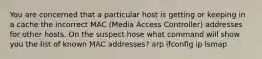 You are concerned that a particular host is getting or keeping in a cache the incorrect MAC (Media Access Controller) addresses for other hosts. On the suspect hose what command will show you the list of known MAC addresses? arp ifconfig ip lsmap