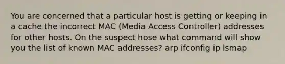 You are concerned that a particular host is getting or keeping in a cache the incorrect MAC (Media Access Controller) addresses for other hosts. On the suspect hose what command will show you the list of known MAC addresses? arp ifconfig ip lsmap