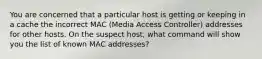 You are concerned that a particular host is getting or keeping in a cache the incorrect MAC (Media Access Controller) addresses for other hosts. On the suspect host, what command will show you the list of known MAC addresses?