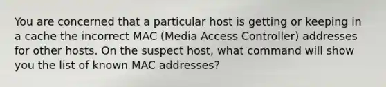 You are concerned that a particular host is getting or keeping in a cache the incorrect MAC (Media Access Controller) addresses for other hosts. On the suspect host, what command will show you the list of known MAC addresses?