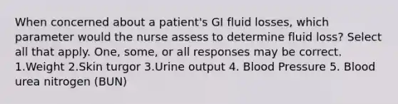 When concerned about a patient's GI fluid losses, which parameter would the nurse assess to determine fluid loss? Select all that apply. One, some, or all responses may be correct. 1.Weight 2.Skin turgor 3.Urine output 4. Blood Pressure 5. Blood urea nitrogen (BUN)