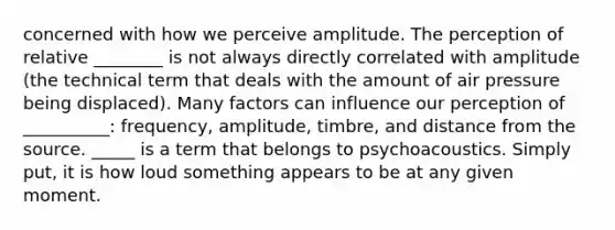 concerned with how we perceive amplitude. The perception of relative ________ is not always directly correlated with amplitude (the technical term that deals with the amount of air pressure being displaced). Many factors can influence our perception of __________: frequency, amplitude, timbre, and distance from the source. _____ is a term that belongs to psychoacoustics. Simply put, it is how loud something appears to be at any given moment.