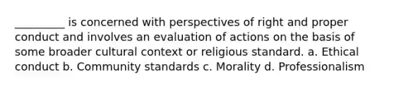 _________ is concerned with perspectives of right and proper conduct and involves an evaluation of actions on the basis of some broader cultural context or religious standard. a. Ethical conduct b. Community standards c. Morality d. Professionalism