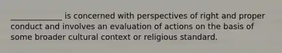 _____________ is concerned with perspectives of right and proper conduct and involves an evaluation of actions on the basis of some broader cultural context or religious standard.