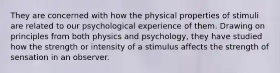 They are concerned with how the physical properties of stimuli are related to our psychological experience of them. Drawing on principles from both physics and psychology, they have studied how the strength or intensity of a stimulus affects the strength of sensation in an observer.