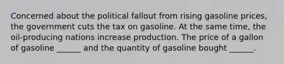 Concerned about the political fallout from rising gasoline​ prices, the government cuts the tax on gasoline. At the same​ time, the​ oil-producing nations increase production. The price of a gallon of gasoline​ ______ and the quantity of gasoline bought​ ______.