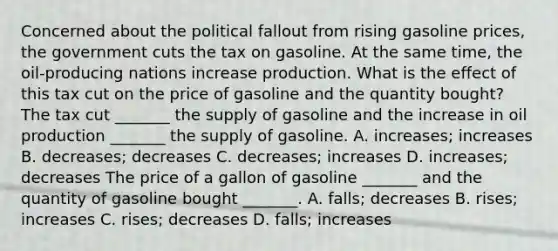 Concerned about the political fallout from rising gasoline​ prices, the government cuts the tax on gasoline. At the same​ time, the​ oil-producing nations increase production. What is the effect of this tax cut on the price of gasoline and the quantity​ bought? The tax cut​ _______ the supply of gasoline and the increase in oil production​ _______ the supply of gasoline. A. ​increases; increases B. ​decreases; decreases C. ​decreases; increases D. ​increases; decreases The price of a gallon of gasoline​ _______ and the quantity of gasoline bought​ _______. A. ​falls; decreases B. ​rises; increases C. ​rises; decreases D. ​falls; increases