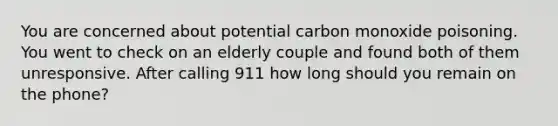 You are concerned about potential carbon monoxide poisoning. You went to check on an elderly couple and found both of them unresponsive. After calling 911 how long should you remain on the phone?