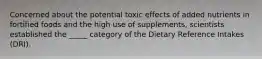 Concerned about the potential toxic effects of added nutrients in fortified foods and the high use of supplements, scientists established the _____ category of the Dietary Reference Intakes (DRI).