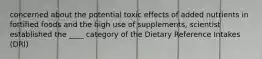 concerned about the potential toxic effects of added nutrients in fortified foods and the high use of supplements, scientist established the ____ category of the Dietary Reference Intakes (DRI)