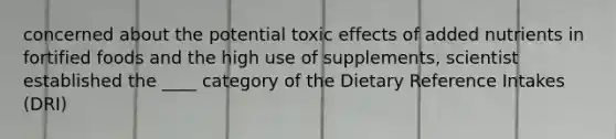 concerned about the potential toxic effects of added nutrients in fortified foods and the high use of supplements, scientist established the ____ category of the Dietary Reference Intakes (DRI)