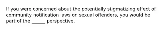 If you were concerned about the potentially stigmatizing effect of community notification laws on sexual offenders, you would be part of the ______ perspective.