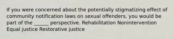 If you were concerned about the potentially stigmatizing effect of community notification laws on sexual offenders, you would be part of the ______ perspective. Rehabilitation Nonintervention Equal justice Restorative justice