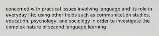 concerned with practical issues involving language and its role in everyday life; using other fields such as communication studies, education, psychology, and sociology in order to investigate the complex nature of second language learning