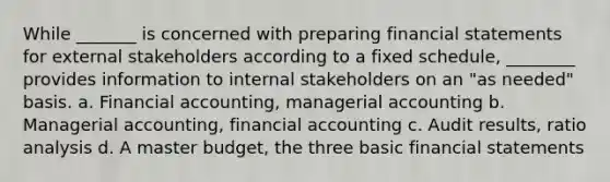 While _______ is concerned with preparing financial statements for external stakeholders according to a fixed schedule, ________ provides information to internal stakeholders on an "as needed" basis. a. Financial accounting, managerial accounting b. Managerial accounting, financial accounting c. Audit results, ratio analysis d. A master budget, the three basic financial statements