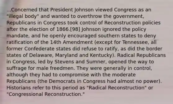 ...Concerned that President Johnson viewed Congress as an "illegal body" and wanted to overthrow the government, Republicans in Congress took control of Reconstruction policies after the election of 1866.[98] Johnson ignored the policy mandate, and he openly encouraged southern states to deny ratification of the 14th Amendment (except for Tennessee, all former Confederate states did refuse to ratify, as did the border states of Delaware, Maryland and Kentucky). Radical Republicans in Congress, led by Stevens and Sumner, opened the way to suffrage for male freedmen. They were generally in control, although they had to compromise with the moderate Republicans (the Democrats in Congress had almost no power). Historians refer to this period as "Radical Reconstruction" or "Congressional Reconstruction."