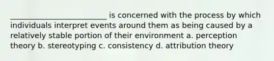 _________________________ is concerned with the process by which individuals interpret events around them as being caused by a relatively stable portion of their environment a. perception theory b. stereotyping c. consistency d. attribution theory