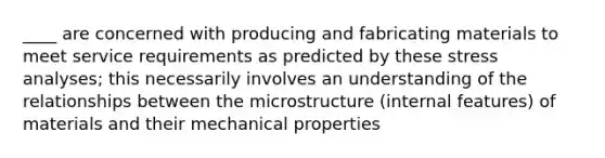 ____ are concerned with producing and fabricating materials to meet service requirements as predicted by these stress analyses; this necessarily involves an understanding of the relationships between the microstructure (internal features) of materials and their mechanical properties