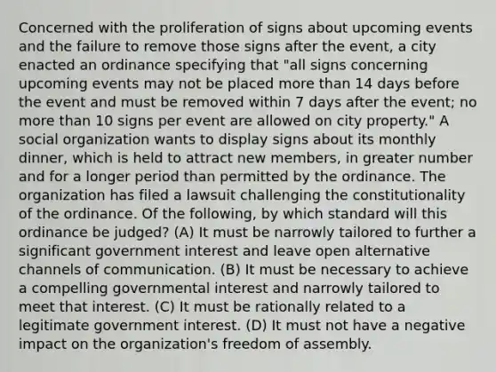 Concerned with the proliferation of signs about upcoming events and the failure to remove those signs after the event, a city enacted an ordinance specifying that "all signs concerning upcoming events may not be placed more than 14 days before the event and must be removed within 7 days after the event; no more than 10 signs per event are allowed on city property." A social organization wants to display signs about its monthly dinner, which is held to attract new members, in greater number and for a longer period than permitted by the ordinance. The organization has filed a lawsuit challenging the constitutionality of the ordinance. Of the following, by which standard will this ordinance be judged? (A) It must be narrowly tailored to further a significant government interest and leave open alternative channels of communication. (B) It must be necessary to achieve a compelling governmental interest and narrowly tailored to meet that interest. (C) It must be rationally related to a legitimate government interest. (D) It must not have a negative impact on the organization's freedom of assembly.