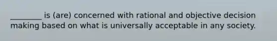 ________ is (are) concerned with rational and objective decision making based on what is universally acceptable in any society.