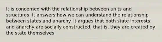 It is concerned with the relationship between units and structures. It answers how we can understand the relationship between states and anarchy. It argues that both state interests and anarchy are socially constructed, that is, they are created by the state themselves