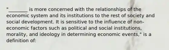 "________ is more concerned with the relationships of the economic system and its institutions to the rest of society and social development. It is sensitive to the influence of non-economic factors such as political and social institutions, morality, and ideology in determining economic events," is a definition of: