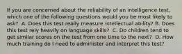 If you are concerned about the reliability of an intelligence test, which one of the following questions would you be most likely to ask? ﻿ A. Does this test really measure intellectual ability? B. Does this test rely heavily on language skills? ﻿ C. Do children tend to get similar scores on the test from one time to the next? ﻿ D. How much training do I need to administer and interpret this test?