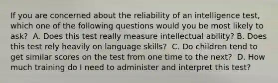 If you are concerned about the reliability of an intelligence test, which one of the following questions would you be most likely to ask? ﻿ A. Does this test really measure intellectual ability? B. Does this test rely heavily on language skills? ﻿ C. Do children tend to get similar scores on the test from one time to the next? ﻿ D. How much training do I need to administer and interpret this test?