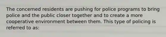 The concerned residents are pushing for police programs to bring police and the public closer together and to create a more cooperative environment between them. This type of policing is referred to as: