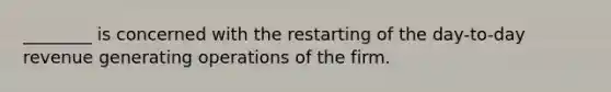 ________ is concerned with the restarting of the day-to-day revenue generating operations of the firm.