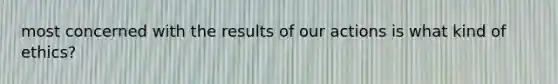 most concerned with the results of our actions is what kind of ethics?