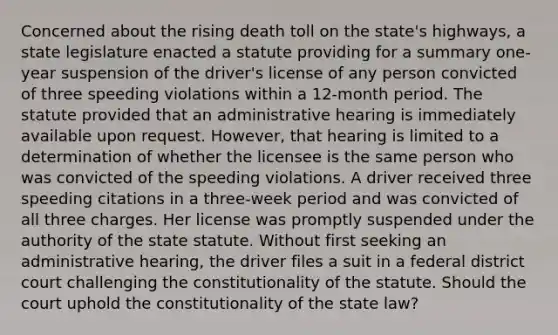 Concerned about the rising death toll on the state's highways, a state legislature enacted a statute providing for a summary one-year suspension of the driver's license of any person convicted of three speeding violations within a 12-month period. The statute provided that an administrative hearing is immediately available upon request. However, that hearing is limited to a determination of whether the licensee is the same person who was convicted of the speeding violations. A driver received three speeding citations in a three-week period and was convicted of all three charges. Her license was promptly suspended under the authority of the state statute. Without first seeking an administrative hearing, the driver files a suit in a federal district court challenging the constitutionality of the statute. Should the court uphold the constitutionality of the state law?