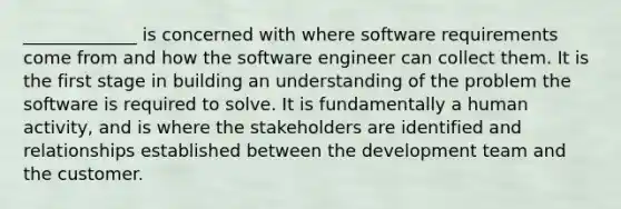 _____________ is concerned with where software requirements come from and how the software engineer can collect them. It is the first stage in building an understanding of the problem the software is required to solve. It is fundamentally a human activity, and is where the stakeholders are identified and relationships established between the development team and the customer.