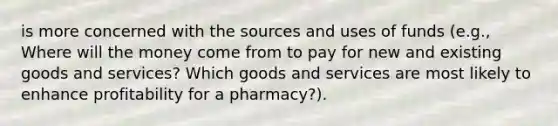 is more concerned with the sources and uses of funds (e.g., Where will the money come from to pay for new and existing goods and services? Which goods and services are most likely to enhance profitability for a pharmacy?).