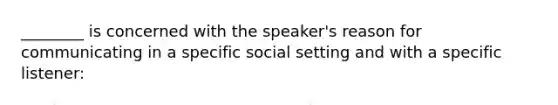 ________ is concerned with the speaker's reason for communicating in a specific social setting and with a specific listener: