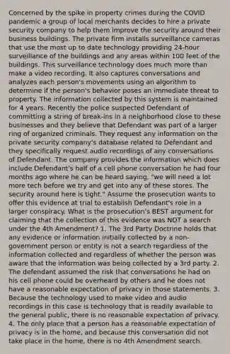 Concerned by the spike in property crimes during the COVID pandemic a group of local merchants decides to hire a private security company to help them improve the security around their business buildings. The private firm installs surveillance cameras that use the most up to date technology providing 24-hour surveillance of the buildings and any areas within 100 feet of the buildings. This surveillance technology does much more than make a video recording. It also captures conversations and analyzes each person's movements using an algorithm to determine if the person's behavior poses an immediate threat to property. The information collected by this system is maintained for 4 years. Recently the police suspected Defendant of committing a string of break-ins in a neighborhood close to these businesses and they believe that Defendant was part of a larger ring of organized criminals. They request any information on the private security company's database related to Defendant and they specifically request audio recordings of any conversations of Defendant. The company provides the information which does include Defendant's half of a cell phone conversation he had four months ago where he can be heard saying, "we will need a lot more tech before we try and get into any of these stores. The security around here is tight." Assume the prosecution wants to offer this evidence at trial to establish Defendant's role in a larger conspiracy. What is the prosecution's BEST argument for claiming that the collection of this evidence was NOT a search under the 4th Amendment? 1. The 3rd Party Doctrine holds that any evidence or information initially collected by a non-government person or entity is not a search regardless of the information collected and regardless of whether the person was aware that the information was being collected by a 3rd party. 2. The defendant assumed the risk that conversations he had on his cell phone could be overheard by others and he does not have a reasonable expectation of privacy in those statements. 3. Because the technology used to make video and audio recordings in this case is technology that is readily available to the general public, there is no reasonable expectation of privacy. 4. The only place that a person has a reasonable expectation of privacy is in the home, and because this conversation did not take place in the home, there is no 4th Amendment search.