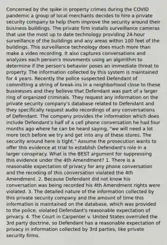 Concerned by the spike in property crimes during the COVID pandemic a group of local merchants decides to hire a private security company to help them improve the security around their business buildings. The private firm installs surveillance cameras that use the most up to date technology providing 24-hour surveillance of the buildings and any areas within 100 feet of the buildings. This surveillance technology does much more than make a video recording. It also captures conversations and analyzes each person's movements using an algorithm to determine if the person's behavior poses an immediate threat to property. The information collected by this system is maintained for 4 years. Recently the police suspected Defendant of committing a string of break-ins in a neighborhood close to these businesses and they believe that Defendant was part of a larger ring of organized criminals. They request any information on the private security company's database related to Defendant and they specifically request audio recordings of any conversations of Defendant. The company provides the information which does include Defendant's half of a cell phone conversation he had four months ago where he can be heard saying, "we will need a lot more tech before we try and get into any of these stores. The security around here is tight." Assume the prosecution wants to offer this evidence at trial to establish Defendant's role in a larger conspiracy. What is the BEST argument for suppressing this evidence under the 4th Amendment? 1. There is a reasonable expectation of privacy for any phone conversation and the recoding of this conversation violated the 4th Amendment. 2. Because Defendant did not know his conversation was being recorded his 4th Amendment rights were violated. 3. The detailed nature of the information collected by this private security company and the amount of time this information is maintained on the database, which was provided to the police, violated Defendant's reasonable expectation of privacy. 4. The Court in Carpenter v. United States overruled the 3rd party doctrine, so Defendant has a reasonable expectation of privacy in information collected by 3rd parties, like private security firms.