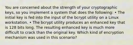 You are concerned about the strength of your cryptographic keys, so you implement a system that does the following: • The initial key is fed into the input of the bcrypt utility on a Linux workstation. • The bcrypt utility produces an enhanced key that is 128 bits long. The resulting enhanced key is much more difficult to crack than the original key. Which kind of encryption mechanism was used in this scenario?