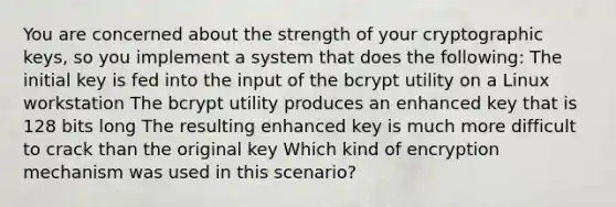 You are concerned about the strength of your cryptographic keys, so you implement a system that does the following: The initial key is fed into the input of the bcrypt utility on a Linux workstation The bcrypt utility produces an enhanced key that is 128 bits long The resulting enhanced key is much more difficult to crack than the original key Which kind of encryption mechanism was used in this scenario?