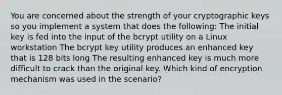 You are concerned about the strength of your cryptographic keys so you implement a system that does the following: The initial key is fed into the input of the bcrypt utility on a Linux workstation The bcrypt key utility produces an enhanced key that is 128 bits long The resulting enhanced key is much more difficult to crack than the original key. Which kind of encryption mechanism was used in the scenario?