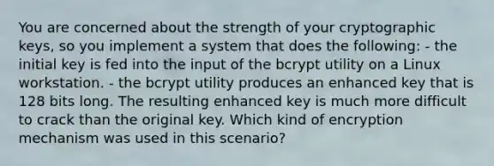 You are concerned about the strength of your cryptographic keys, so you implement a system that does the following: - the initial key is fed into the input of the bcrypt utility on a Linux workstation. - the bcrypt utility produces an enhanced key that is 128 bits long. The resulting enhanced key is much more difficult to crack than the original key. Which kind of encryption mechanism was used in this scenario?