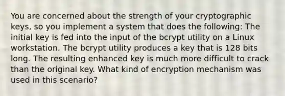 You are concerned about the strength of your cryptographic keys, so you implement a system that does the following: The initial key is fed into the input of the bcrypt utility on a Linux workstation. The bcrypt utility produces a key that is 128 bits long. The resulting enhanced key is much more difficult to crack than the original key. What kind of encryption mechanism was used in this scenario?