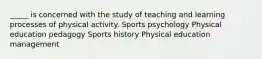 _____ is concerned with the study of teaching and learning processes of physical activity. Sports psychology Physical education pedagogy Sports history Physical education management