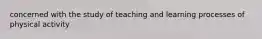 concerned with the study of teaching and learning processes of physical activity