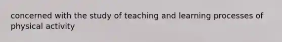 concerned with the study of teaching and learning processes of physical activity