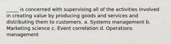 _____ is concerned with supervising all of the activities involved in creating value by producing goods and services and distributing them to customers. a. Systems management b. Marketing science c. Event correlation d. Operations management