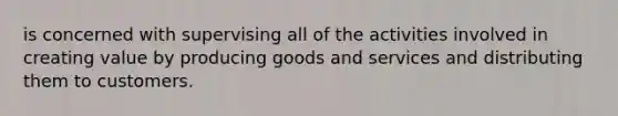 is concerned with supervising all of the activities involved in creating value by producing goods and services and distributing them to customers.