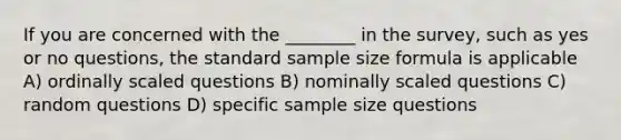 If you are concerned with the ________ in the survey, such as yes or no questions, the standard sample size formula is applicable A) ordinally scaled questions B) nominally scaled questions C) random questions D) specific sample size questions